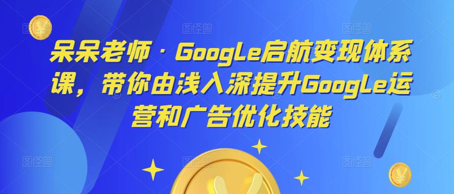 呆呆老师·Google启航变现体系课，带你由浅入深提升Google运营和广告优化技能