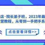 抖音小店·院长弟子班，2023年最新抖音小店运营教程，从零到一手把手系统教学