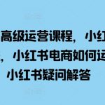 小红书高级运营课程，小红书开店流程，小红书电商如何运营，小红书疑问解答